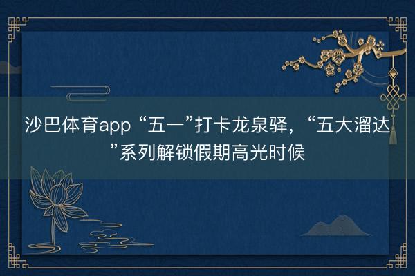 沙巴体育app “五一”打卡龙泉驿，“五大溜达”系列解锁假期高光时候