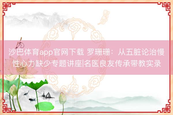 沙巴体育app官网下载 罗珊珊：从五脏论治慢性心力缺少专题讲座|名医良友传承带教实录