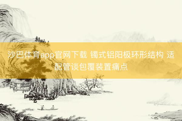 沙巴体育app官网下载 镯式铝阳极环形结构 适配管谈包覆装置痛点
