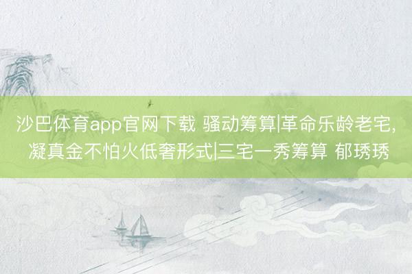 沙巴体育app官网下载 骚动筹算|革命乐龄老宅， 凝真金不怕火低奢形式|三宅一秀筹算 郁琇琇