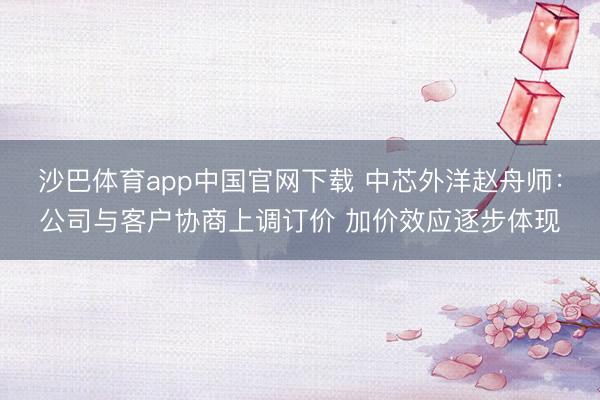 沙巴体育app中国官网下载 中芯外洋赵舟师：公司与客户协商上调订价 加价效应逐步体现