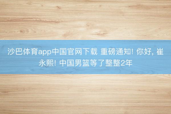 沙巴体育app中国官网下载 重磅通知! 你好， 崔永熙! 中国男篮等了整整2年