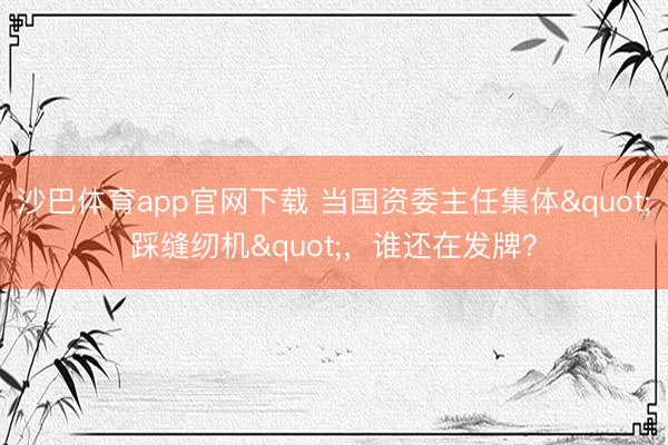 沙巴体育app官网下载 当国资委主任集体"踩缝纫机"，谁还在发牌？