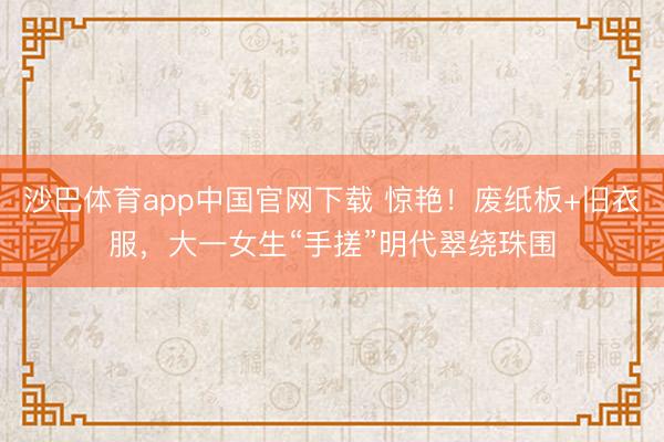 沙巴体育app中国官网下载 惊艳！废纸板+旧衣服，大一女生“手搓”明代翠绕珠围