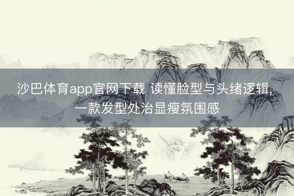 沙巴体育app官网下载 读懂脸型与头绪逻辑， 一款发型处治显瘦氛围感