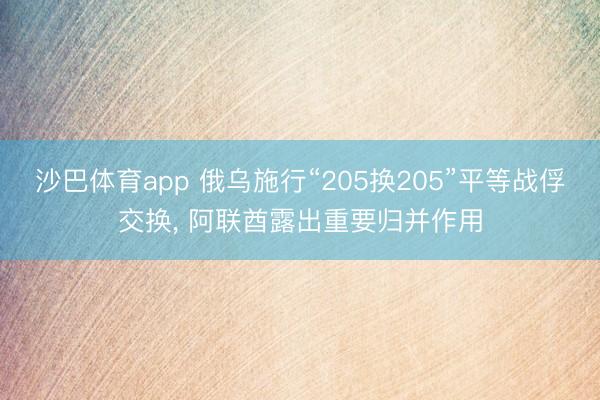 沙巴体育app 俄乌施行“205换205”平等战俘交换， 阿联酋露出重要归并作用