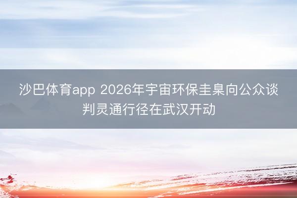 沙巴体育app 2026年宇宙环保圭臬向公众谈判灵通行径在武汉开动