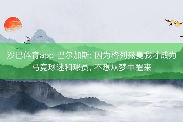 沙巴体育app 巴尔加斯: 因为格列兹曼我才成为马竞球迷和球员， 不想从梦中醒来