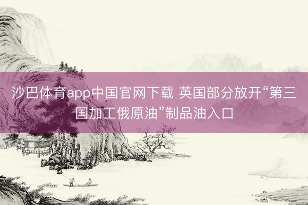 沙巴体育app中国官网下载 英国部分放开“第三国加工俄原油”制品油入口