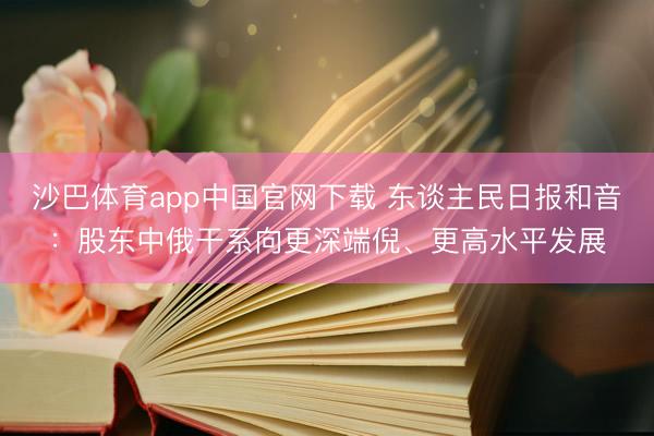 沙巴体育app中国官网下载 东谈主民日报和音：股东中俄干系向更深端倪、更高水平发展