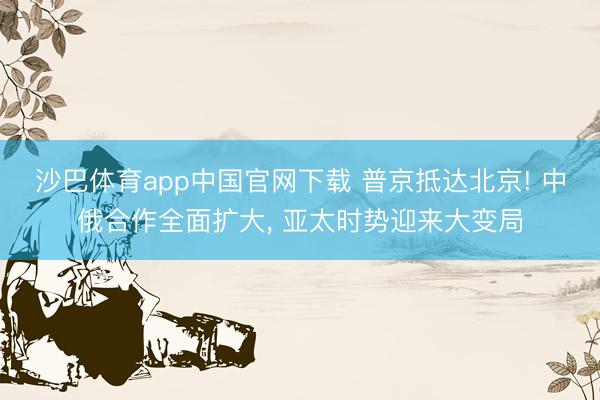 沙巴体育app中国官网下载 普京抵达北京! 中俄合作全面扩大， 亚太时势迎来大变局