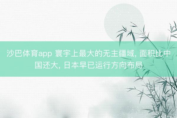 沙巴体育app 寰宇上最大的无主疆域， 面积比中国还大， 日本早已运行方向布局