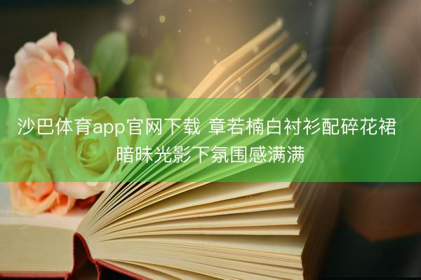 沙巴体育app官网下载 章若楠白衬衫配碎花裙 暗昧光影下氛围感满满
