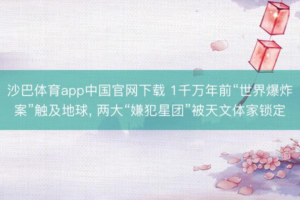 沙巴体育app中国官网下载 1千万年前“世界爆炸案”触及地球， 两大“嫌犯星团”被天文体家锁定