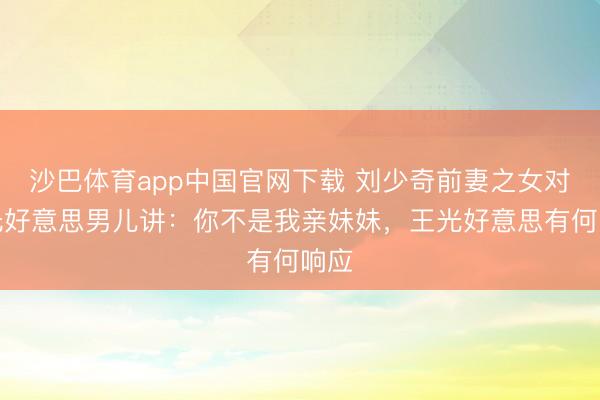 沙巴体育app中国官网下载 刘少奇前妻之女对王光好意思男儿讲：你不是我亲妹妹，王光好意思有何响应