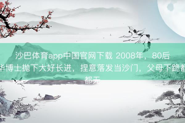 沙巴体育app中国官网下载 2008年，80后清华博士抛下大好长进，捏意落发当沙门，父母下跪都无