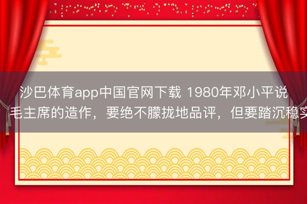 沙巴体育app中国官网下载 1980年邓小平说：毛主席的造作，要绝不朦拢地品评，但要踏沉稳实