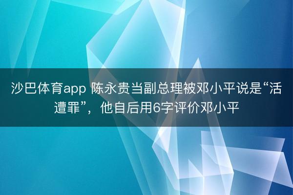 沙巴体育app 陈永贵当副总理被邓小平说是“活遭罪”，他自后用6字评价邓小平