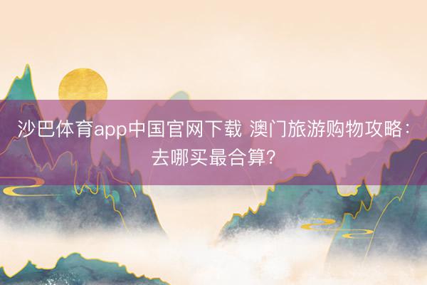 沙巴体育app中国官网下载 澳门旅游购物攻略：去哪买最合算？
