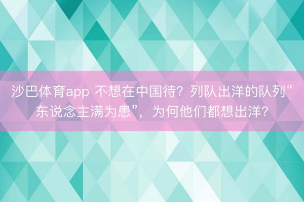 沙巴体育app 不想在中国待？列队出洋的队列“东说念主满为患”，为何他们都想出洋？
