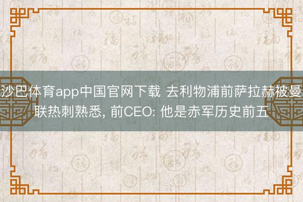 沙巴体育app中国官网下载 去利物浦前萨拉赫被曼联热刺熟悉， 前CEO: 他是赤军历史前五