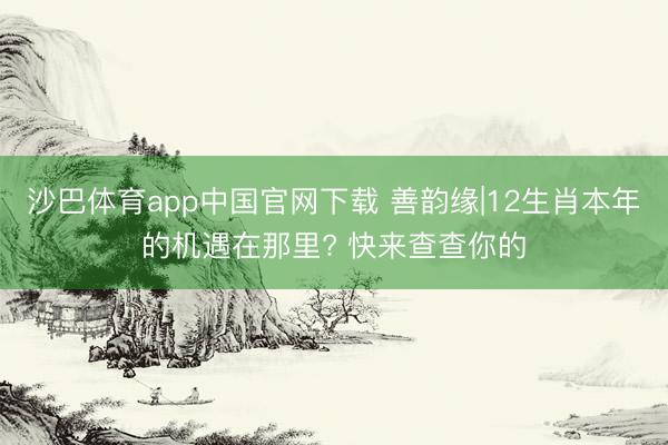 沙巴体育app中国官网下载 善韵缘|12生肖本年的机遇在那里? 快来查查你的