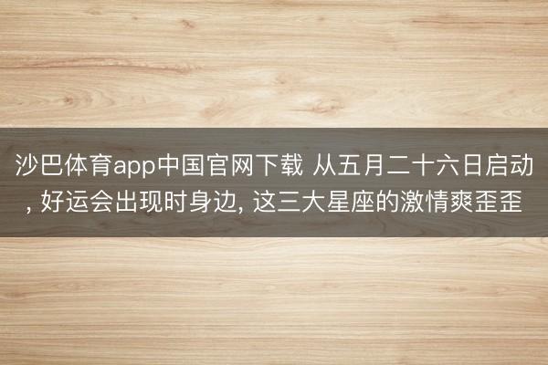 沙巴体育app中国官网下载 从五月二十六日启动， 好运会出现时身边， 这三大星座的激情爽歪歪