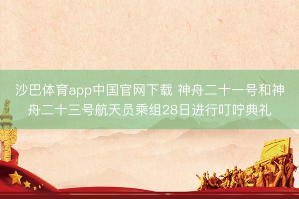 沙巴体育app中国官网下载 神舟二十一号和神舟二十三号航天员乘组28日进行叮咛典礼