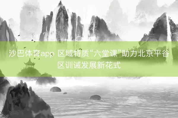 沙巴体育app 区域特质“六堂课”助力北京平谷区训诫发展新花式