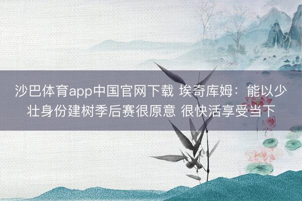 沙巴体育app中国官网下载 埃奇库姆：能以少壮身份建树季后赛很原意 很快活享受当下