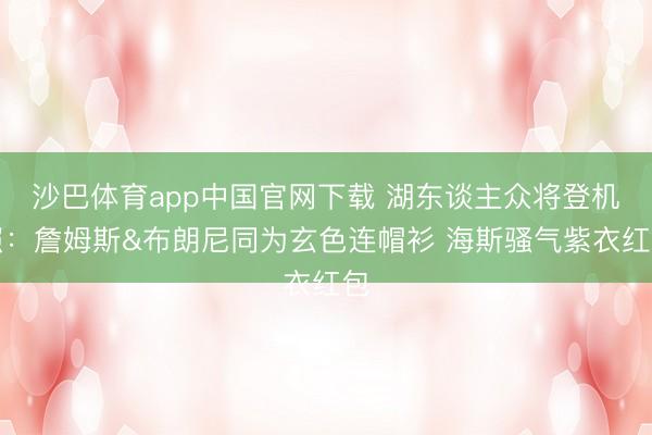 沙巴体育app中国官网下载 湖东谈主众将登机照：詹姆斯&布朗尼同为玄色连帽衫 海斯骚气紫衣红包