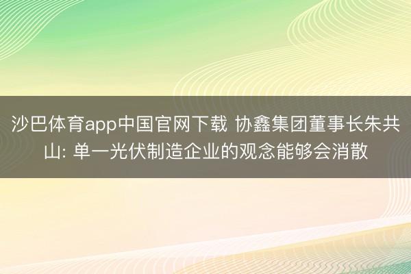 沙巴体育app中国官网下载 协鑫集团董事长朱共山: 单一光伏制造企业的观念能够会消散