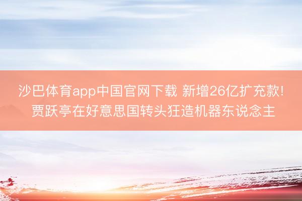 沙巴体育app中国官网下载 新增26亿扩充款! 贾跃亭在好意思国转头狂造机器东说念主