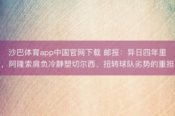 沙巴体育app中国官网下载 邮报：异日四年里，阿隆索肩负冷静塑切尔西、扭转球队劣势的重担
