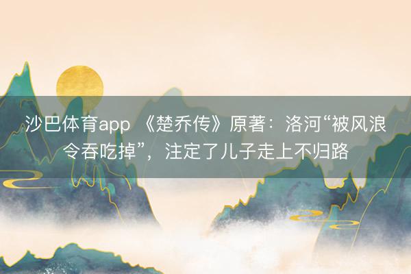 沙巴体育app 《楚乔传》原著：洛河“被风浪令吞吃掉”，注定了儿子走上不归路