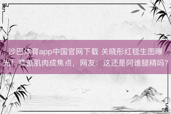 沙巴体育app中国官网下载 关晓彤红毯生图曝光!膝盖肌肉成焦点,网友:这还是阿谁腿精吗?
