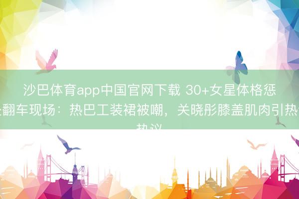 沙巴体育app中国官网下载 30+女星体格惩处翻车现场：热巴工装裙被嘲，关晓彤膝盖肌肉引热议