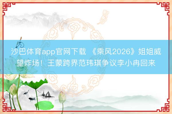 沙巴体育app官网下载 《乘风2026》姐姐威望炸场！王蒙跨界范玮琪争议李小冉回来