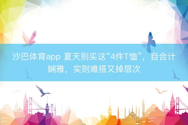 沙巴体育app 夏天别买这“4件T恤”，自合计娴雅，实则难搭又掉层次
