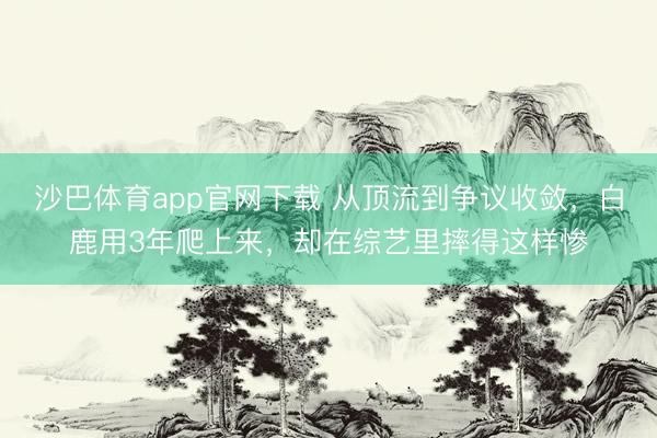 沙巴体育app官网下载 从顶流到争议收敛，白鹿用3年爬上来，却在综艺里摔得这样惨