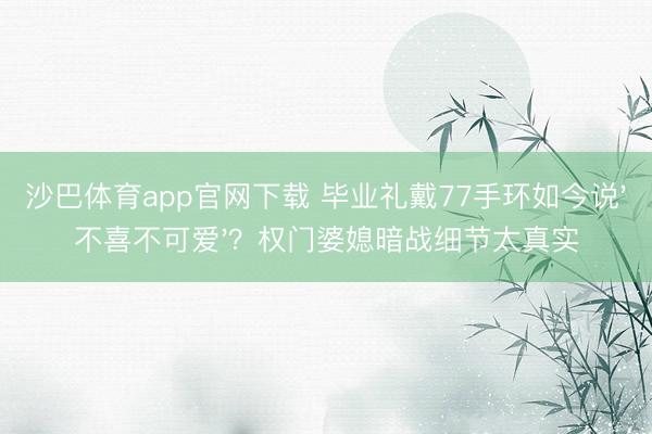 沙巴体育app官网下载 毕业礼戴77手环如今说'不喜不可爱'？权门婆媳暗战细节太真实