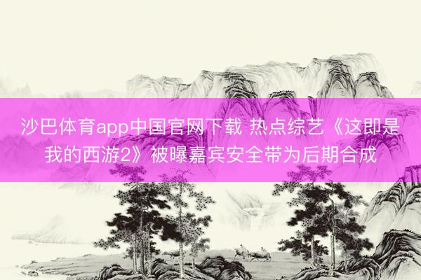 沙巴体育app中国官网下载 热点综艺《这即是我的西游2》被曝嘉宾安全带为后期合成