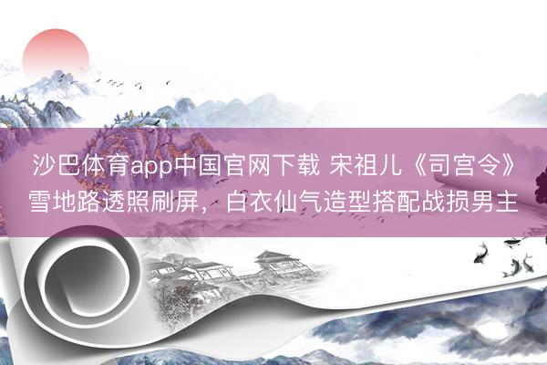 沙巴体育app中国官网下载 宋祖儿《司宫令》雪地路透照刷屏，白衣仙气造型搭配战损男主
