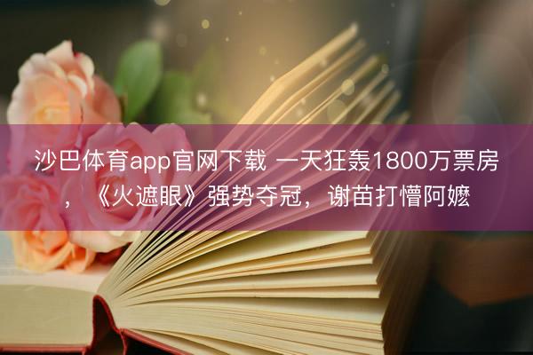 沙巴体育app官网下载 一天狂轰1800万票房，《火遮眼》强势夺冠，谢苗打懵阿嬷