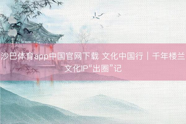 沙巴体育app中国官网下载 文化中国行｜千年楼兰文化IP“出圈”记