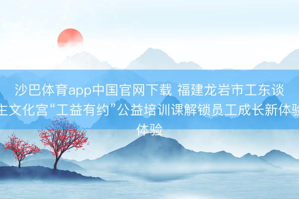 沙巴体育app中国官网下载 福建龙岩市工东谈主文化宫“工益有约”公益培训课解锁员工成长新体验