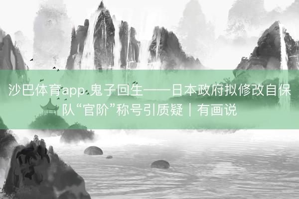 沙巴体育app 鬼子回生——日本政府拟修改自保队“官阶”称号引质疑|有画说