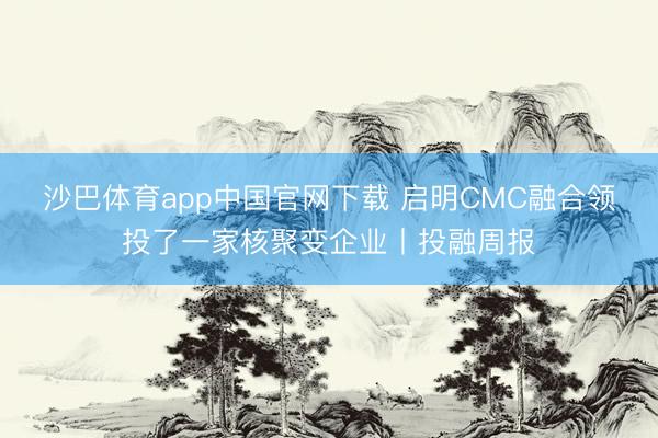 沙巴体育app中国官网下载 启明CMC融合领投了一家核聚变企业丨投融周报
