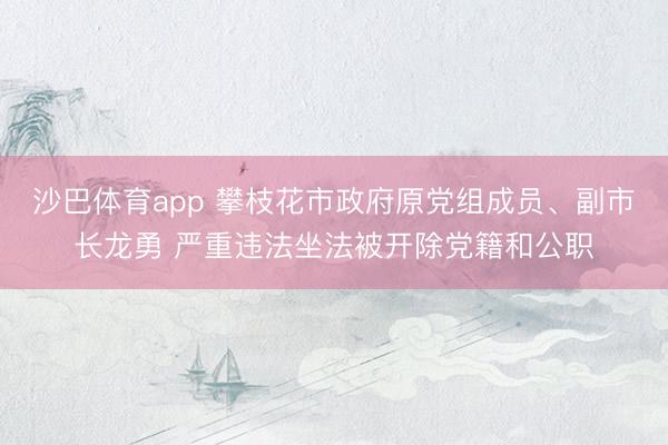沙巴体育app 攀枝花市政府原党组成员、副市长龙勇 严重违法坐法被开除党籍和公职