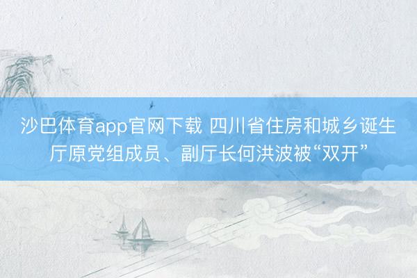 沙巴体育app官网下载 四川省住房和城乡诞生厅原党组成员、副厅长何洪波被“双开”
